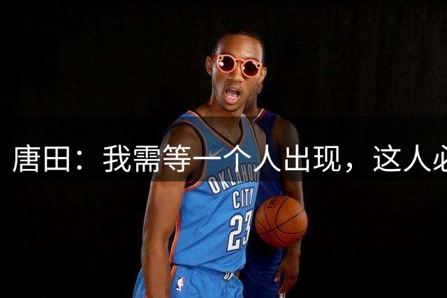 唐田：我需等一个人出现，这人必定牺牲自己才能送其他兄弟晋级
