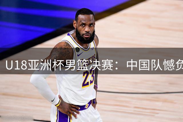 U18亚洲杯男篮决赛：中国队憾负澳大利亚摘银 张懿赵杰砍20分